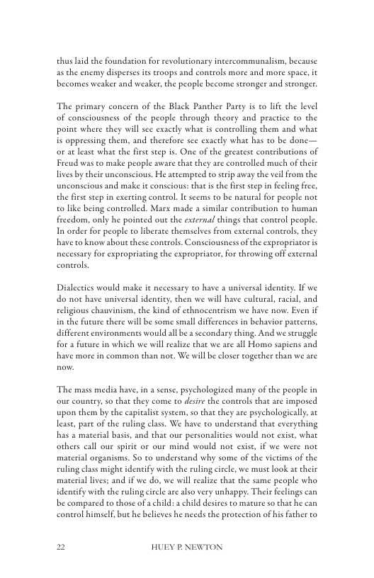thus laid the foundation for revolutionary intercommunalism, because as the enemy disperses its roops and controls more and more space, it becomes weaker and weaker, the people become stronger and stronger.  The primary concern of the Black Pancher Parey is to life the level of consciousness of the people through theory and practice to the poine where they will sec exacely what is controlling them and what is oppressing them, and therefore see exacely what has to be done— o a least what the first step is. One of the geeatest contributions of Freud was to make people aware that they are controlled much of their lives by eheir unconscious. He attempred to seip away the vil from the unconscious and make e conscious: thatis the first step in feeling frce, the fist step in exerting control. It seems to be natural for people not o like being contolled. Marx made a similar contribution to human frcedom, only he poinced out the external things that control people. In order for people to liberate themselves from external conerols, they have to know aboutthese controls. Consciousness of the expropriator is s o sproprsing the sproprsor, o hoving of el  Dialectics would make it necessary o have a universal dentity. If we do not have universal identity, then we will have culeural, racial, and eligious chauvinism, the kind of echnocentrism we have now. Even if in the future there will be some small differences in behavior patterns, different environmentes would all be a secondary thing. And we struggle for a future in which we will realze that we are all Homo sapicns and have more in common than not. We wil be closer together than we are  The mass media have,in a sense, psychologized many of the people in our country, so that they come to desire the controls that are imposed upon them by che capitalis syseem, so that they are psychologically, at least, pase of the ruling class. We have to understand that everyehing has a material basis, and that our personalities would no exist, what others call our spisit or our mind would not exise, if we were not material organisms. So to understand why some of the vietims of the ruling class might identify with the ruling ciecle, we must look at their material lives; and if we do, we will realze that the same people who idenify with the ruling crcle are lso very unhappy. Their feelings can be compared to those of a child: a child desires to mature so that he can conerol himself, but he believes he needs the proteetion of his father to  2 HUEY P.NEWTON 